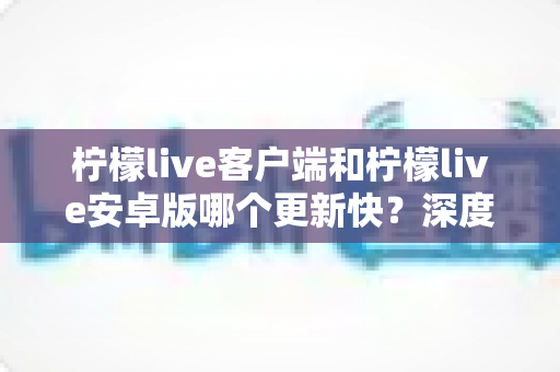 柠檬live客户端和柠檬live安卓版哪个更新快？深度对比解析与实用指南