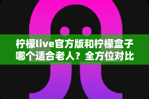 柠檬live官方版和柠檬盒子哪个适合老人？全方位对比分析与实用选择指南