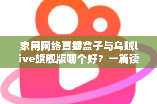 家用网络直播盒子与乌贼live旗舰版哪个好？一篇读懂区别的全方位选购指南