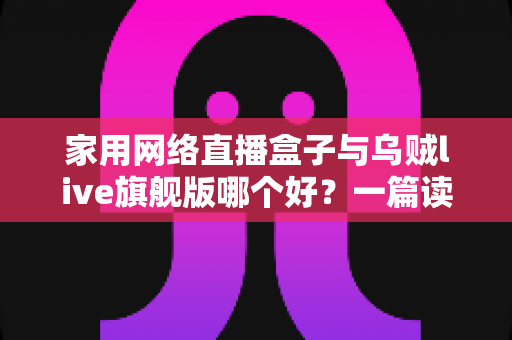 家用网络直播盒子与乌贼live旗舰版哪个好？一篇读懂区别的全方位选购指南