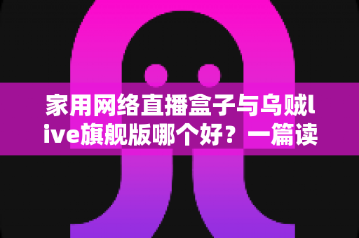 家用网络直播盒子与乌贼live旗舰版哪个好？一篇读懂区别的全方位选购指南