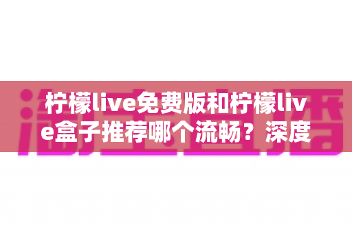 柠檬live免费版和柠檬live盒子推荐哪个流畅？深度对比测评与选购全指南