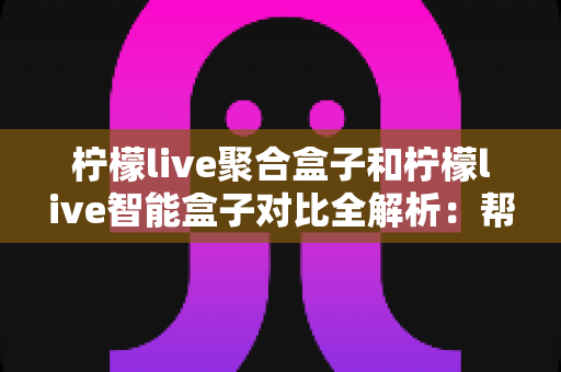 柠檬live聚合盒子和柠檬live智能盒子对比全解析：帮你选对电视盒子，畅享高清大屏新体验