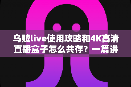 乌贼live使用攻略和4K高清直播盒子怎么共存?一篇讲透双方案融合的实用指南 乌贼live使用攻略和4K高清直播盒子怎么共存?一篇讲透双方案融合的实用指南