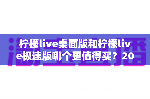 柠檬live桌面版和柠檬live极速版哪个更值得买？2025最新深度对比评测与选购避坑指南