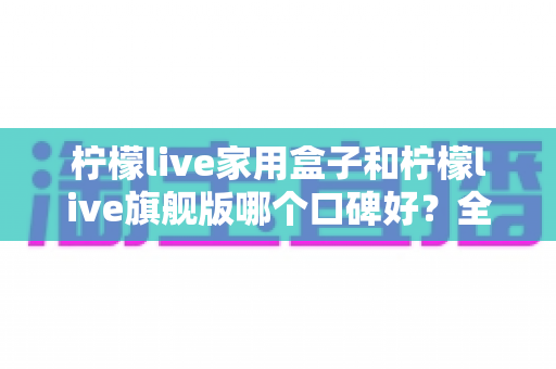 柠檬live家用盒子和柠檬live旗舰版哪个口碑好？全面对比评测助你选对不踩坑