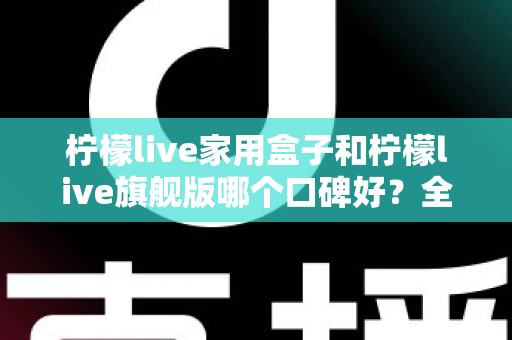 柠檬live家用盒子和柠檬live旗舰版哪个口碑好？全面对比评测助你选对不踩坑