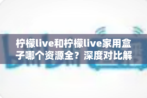 柠檬live和柠檬live家用盒子哪个资源全？深度对比解析，看完再选不踩坑