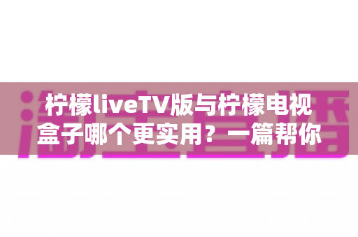 柠檬liveTV版与柠檬电视盒子哪个更实用?一篇帮你省心省钱的深度对比指南 柠檬liveTV版与柠檬电视盒子哪个更实用?一篇帮你省心省钱的深度对比指南