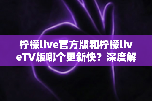 柠檬live官方版和柠檬liveTV版哪个更新快？深度解析两大版本更新频率与选择攻略