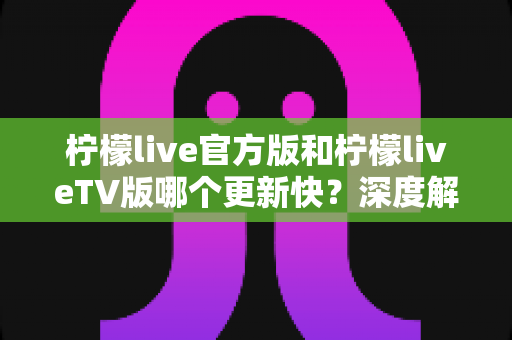 柠檬live官方版和柠檬liveTV版哪个更新快？深度解析两大版本更新频率与选择攻略