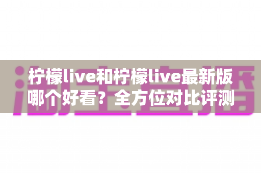 柠檬live和柠檬live最新版哪个好看?全方位对比评测帮你找到答案 柠檬live和柠檬live最新版哪个好看?全方位对比评测帮你找到答案
