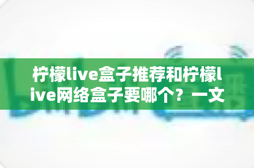 柠檬live盒子推荐和柠檬live网络盒子要哪个？一文看懂选购要点与避坑指南