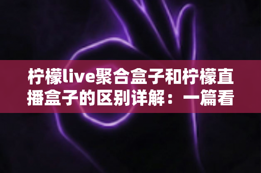 柠檬live聚合盒子和柠檬直播盒子的区别详解：一篇看懂如何选对直播设备