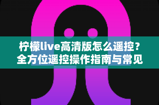 柠檬live高清版怎么遥控?全方位遥控操作指南与常见问题解析 柠檬live高清版怎么遥控?全方位遥控操作指南与常见问题解析
