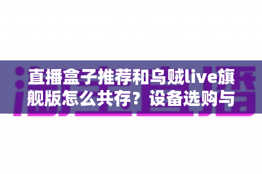 直播盒子推荐和乌贼live旗舰版怎么共存?设备选购与多软件协同使用全攻略 直播盒子推荐和乌贼live旗舰版怎么共存?设备选购与多软件协同使用全攻略