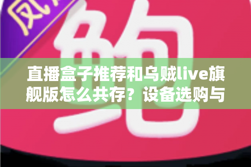 直播盒子推荐和乌贼live旗舰版怎么共存？设备选购与多软件协同使用全攻略
