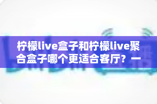 柠檬live盒子和柠檬live聚合盒子哪个更适合客厅？一文看懂两款电视盒子的选购差别与真实体验