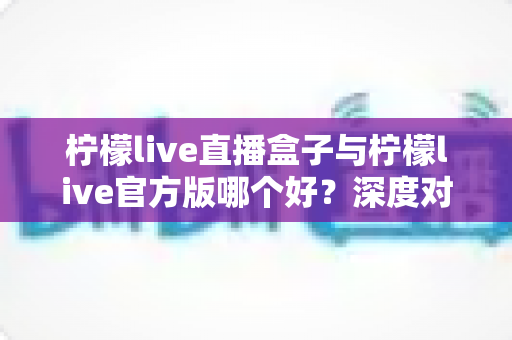 柠檬live直播盒子与柠檬live官方版哪个好？深度对比评测，帮你一步选对最适合的版本