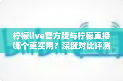 柠檬live官方版与柠檬直播哪个更实用？深度对比评测帮你找到答案