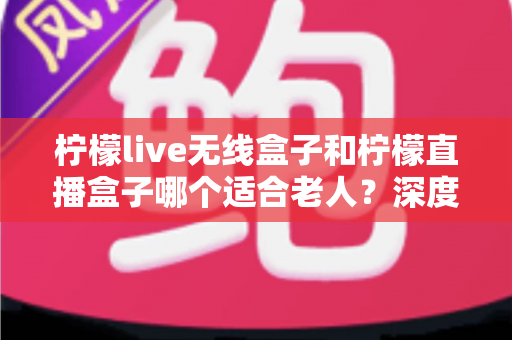 柠檬live无线盒子和柠檬直播盒子哪个适合老人？深度对比帮你找到最佳选择
