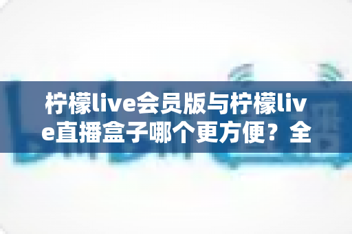 柠檬live会员版与柠檬live直播盒子哪个更方便？全面对比分析帮你选出最佳选择