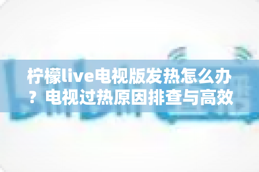 柠檬live电视版发热怎么办？电视过热原因排查与高效降温实用指南