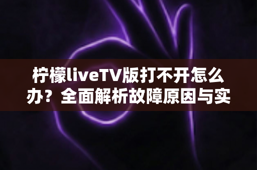 柠檬liveTV版打不开怎么办？全面解析故障原因与实用解决方法指南