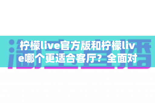 柠檬live官方版和柠檬live哪个更适合客厅？全面对比解析大屏直播的最佳选择