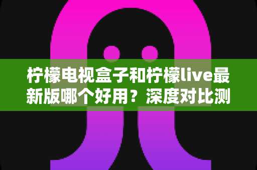 柠檬电视盒子和柠檬live最新版哪个好用?深度对比测评与实用选购指南 柠檬电视盒子和柠檬live最新版哪个好用?深度对比测评与实用选购指南