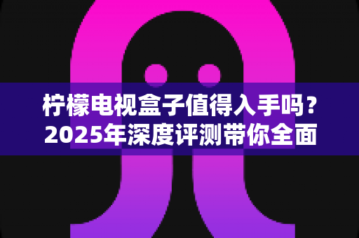 柠檬电视盒子值得入手吗？2025年深度评测带你全面了解优缺点与选购指南