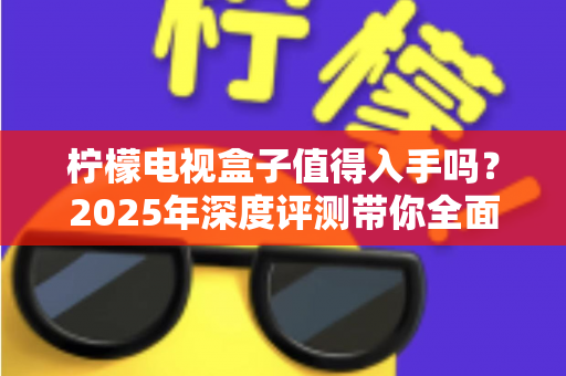 柠檬电视盒子值得入手吗？2025年深度评测带你全面了解优缺点与选购指南