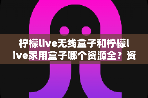 柠檬live无线盒子和柠檬live家用盒子哪个资源全？资源对比与选购指南一次讲清楚