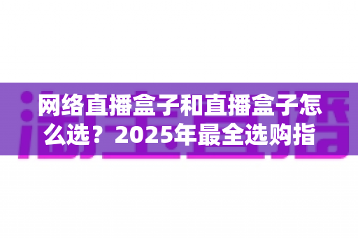 网络直播盒子和直播盒子怎么选？2025年最全选购指南与避坑攻略