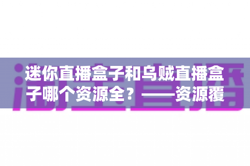 迷你直播盒子和乌贼直播盒子哪个资源全?——资源覆盖深度对比与选购避坑指南 迷你直播盒子和乌贼直播盒子哪个资源全?——资源覆盖深度对比与选购避坑指南