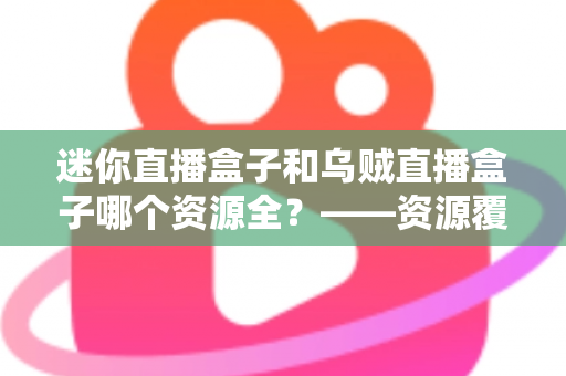 迷你直播盒子和乌贼直播盒子哪个资源全？——资源覆盖深度对比与选购避坑指南