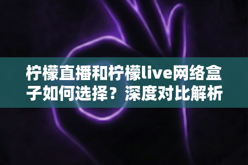 柠檬直播和柠檬live网络盒子如何选择？深度对比解析，帮你找到最合适的大屏观影方案