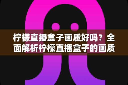 柠檬直播盒子画质好吗?全面解析柠檬直播盒子的画质表现与真实观看体验 柠檬直播盒子画质好吗?全面解析柠檬直播盒子的画质表现与真实观看体验