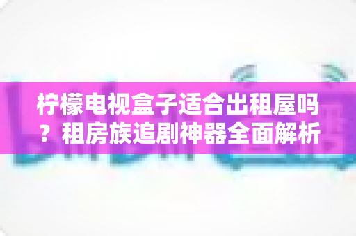 柠檬电视盒子适合出租屋吗？租房族追剧神器全面解析与选购指南
