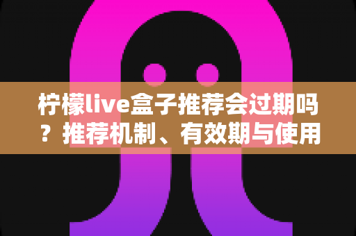 柠檬live盒子推荐会过期吗?推荐机制、有效期与使用注意事项全面解析 柠檬live盒子推荐会过期吗?推荐机制、有效期与使用注意事项全面解析