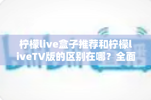 柠檬live盒子推荐和柠檬liveTV版的区别在哪？全面解析两大版本差异与选择指南