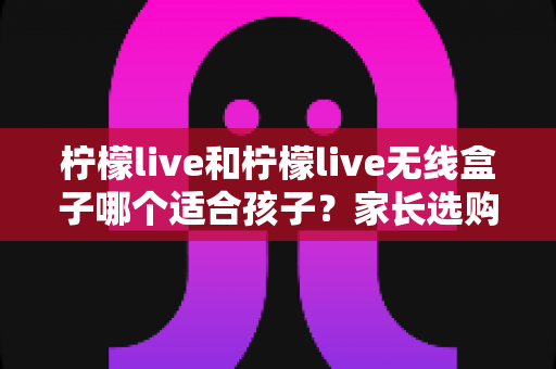 柠檬live和柠檬live无线盒子哪个适合孩子?家长选购避坑指南与深度对比解析 柠檬live和柠檬live无线盒子哪个适合孩子?家长选购避坑指南与深度对比解析