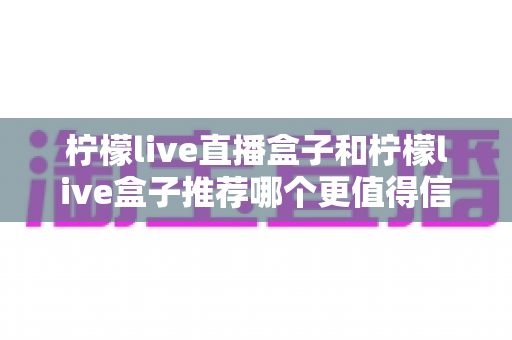 柠檬live直播盒子和柠檬live盒子推荐哪个更值得信赖？全面对比评测与权威选购指南