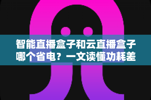 智能直播盒子和云直播盒子哪个省电？一文读懂功耗差异与选购指南