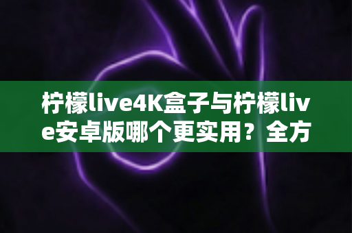 柠檬live4K盒子与柠檬live安卓版哪个更实用？全方位对比分析帮你找到最适合的观影方案
