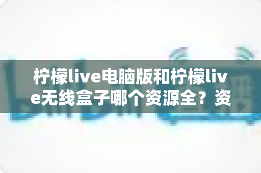 柠檬live电脑版和柠檬live无线盒子哪个资源全?资源、体验、场景三维对比全攻略 柠檬live电脑版和柠檬live无线盒子哪个资源全?资源、体验、场景三维对比全攻略