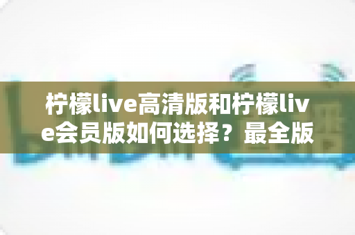 柠檬live高清版和柠檬live会员版如何选择？最全版本对比与选购指南助你秒做决定