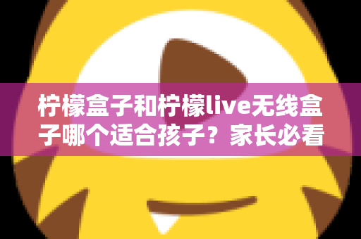 柠檬盒子和柠檬live无线盒子哪个适合孩子?家长必看选购指南与深度对比 柠檬盒子和柠檬live无线盒子哪个适合孩子?家长必看选购指南与深度对比