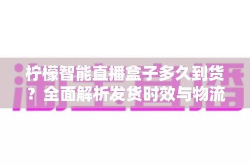 柠檬智能直播盒子多久到货？全面解析发货时效与物流查询指南