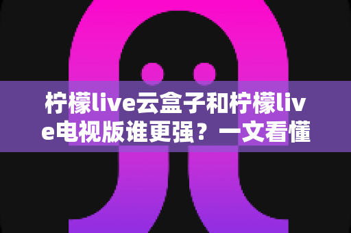 柠檬live云盒子和柠檬live电视版谁更强？一文看懂区别，选对不花冤枉钱